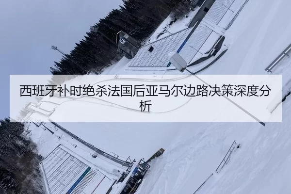 西班牙补时绝杀法国后亚马尔边路决策深度分析